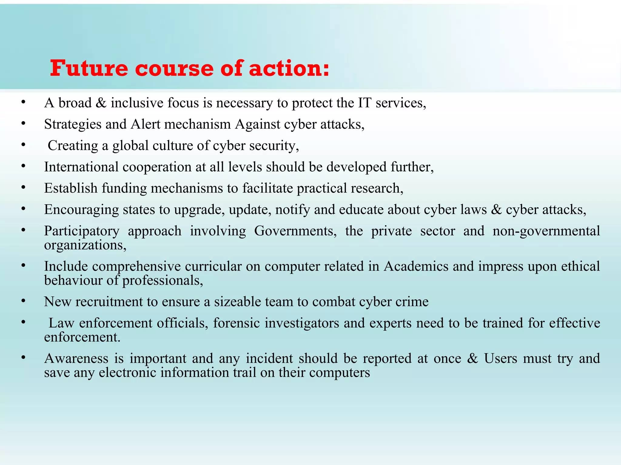 Future course of action:
•   A broad & inclusive focus is necessary to protect the IT services,
•   Strategies and Alert mechanism Against cyber attacks,
•    Creating a global culture of cyber security,
•   International cooperation at all levels should be developed further,
•   Establish funding mechanisms to facilitate practical research,
•   Encouraging states to upgrade, update, notify and educate about cyber laws & cyber attacks,
•   Participatory approach involving Governments, the private sector and non-governmental
    organizations,
•   Include comprehensive curricular on computer related in Academics and impress upon ethical
    behaviour of professionals,
•   New recruitment to ensure a sizeable team to combat cyber crime
•    Law enforcement officials, forensic investigators and experts need to be trained for effective
    enforcement.
•   Awareness is important and any incident should be reported at once & Users must try and
    save any electronic information trail on their computers
 