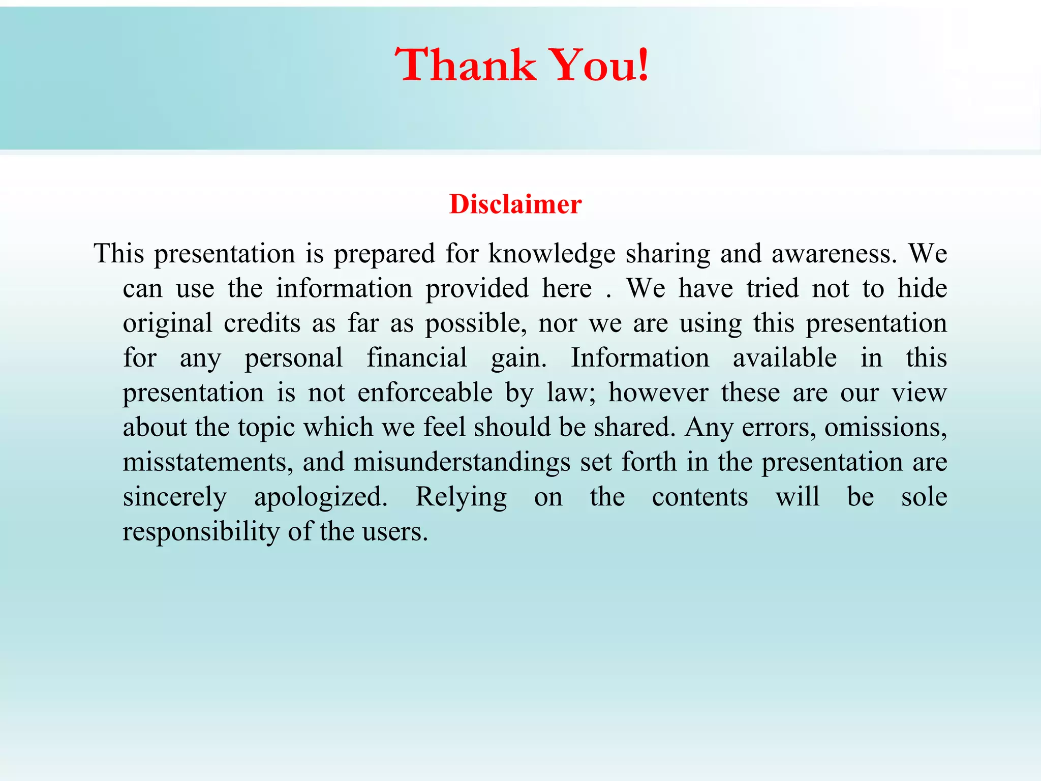 Thank You!

                              Disclaimer
This presentation is prepared for knowledge sharing and awareness. We
  can use the information provided here . We have tried not to hide
  original credits as far as possible, nor we are using this presentation
  for any personal financial gain. Information available in this
  presentation is not enforceable by law; however these are our view
  about the topic which we feel should be shared. Any errors, omissions,
  misstatements, and misunderstandings set forth in the presentation are
  sincerely apologized. Relying on the contents will be sole
  responsibility of the users.
 