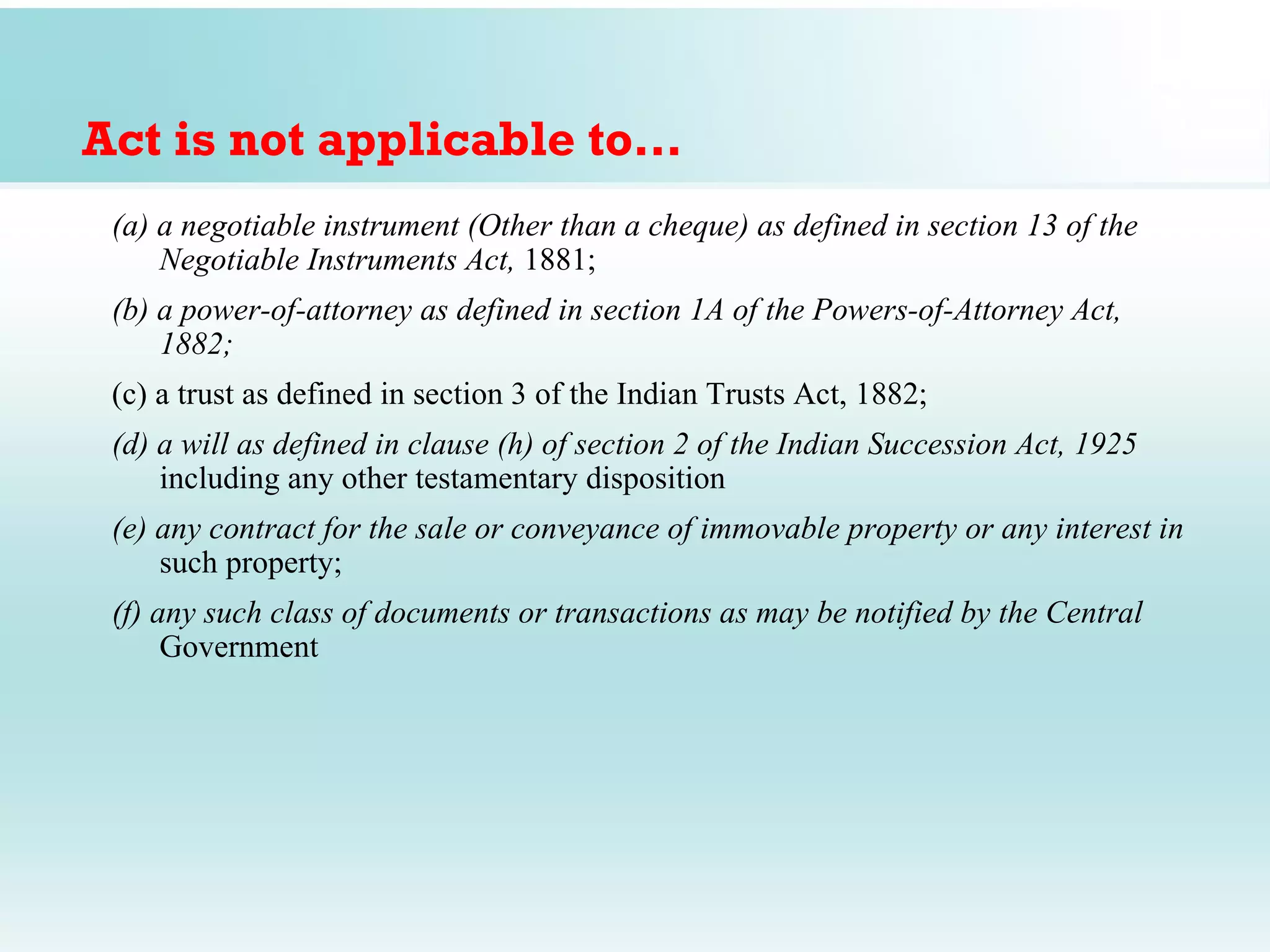 Act is not applicable to…
 (a) a negotiable instrument (Other than a cheque) as defined in section 13 of the
     Negotiable Instruments Act, 1881;
 (b) a power-of-attorney as defined in section 1A of the Powers-of-Attorney Act,
     1882;
 (c) a trust as defined in section 3 of the Indian Trusts Act, 1882;
 (d) a will as defined in clause (h) of section 2 of the Indian Succession Act, 1925
     including any other testamentary disposition
 (e) any contract for the sale or conveyance of immovable property or any interest in
     such property;
 (f) any such class of documents or transactions as may be notified by the Central
      Government
 