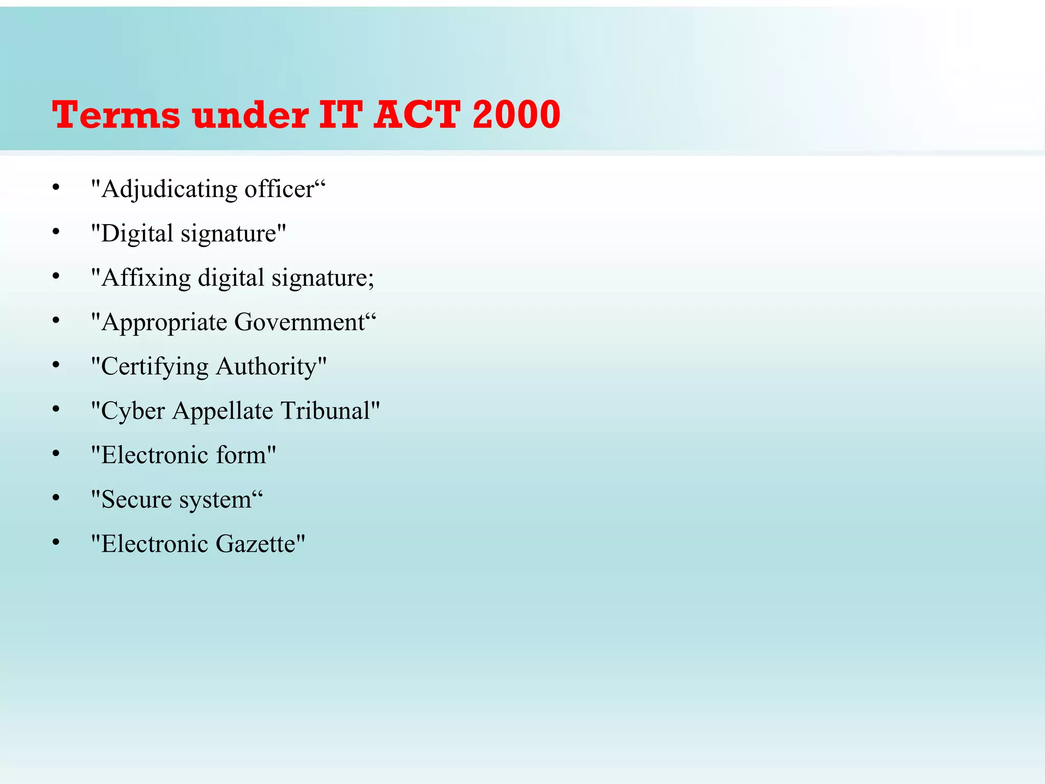 Terms under IT ACT 2000
•   "Adjudicating officer“
•   "Digital signature"
•   "Affixing digital signature;
•   "Appropriate Government“
•   "Certifying Authority"
•   "Cyber Appellate Tribunal"
•   "Electronic form"
•   "Secure system“
•   "Electronic Gazette"
 
