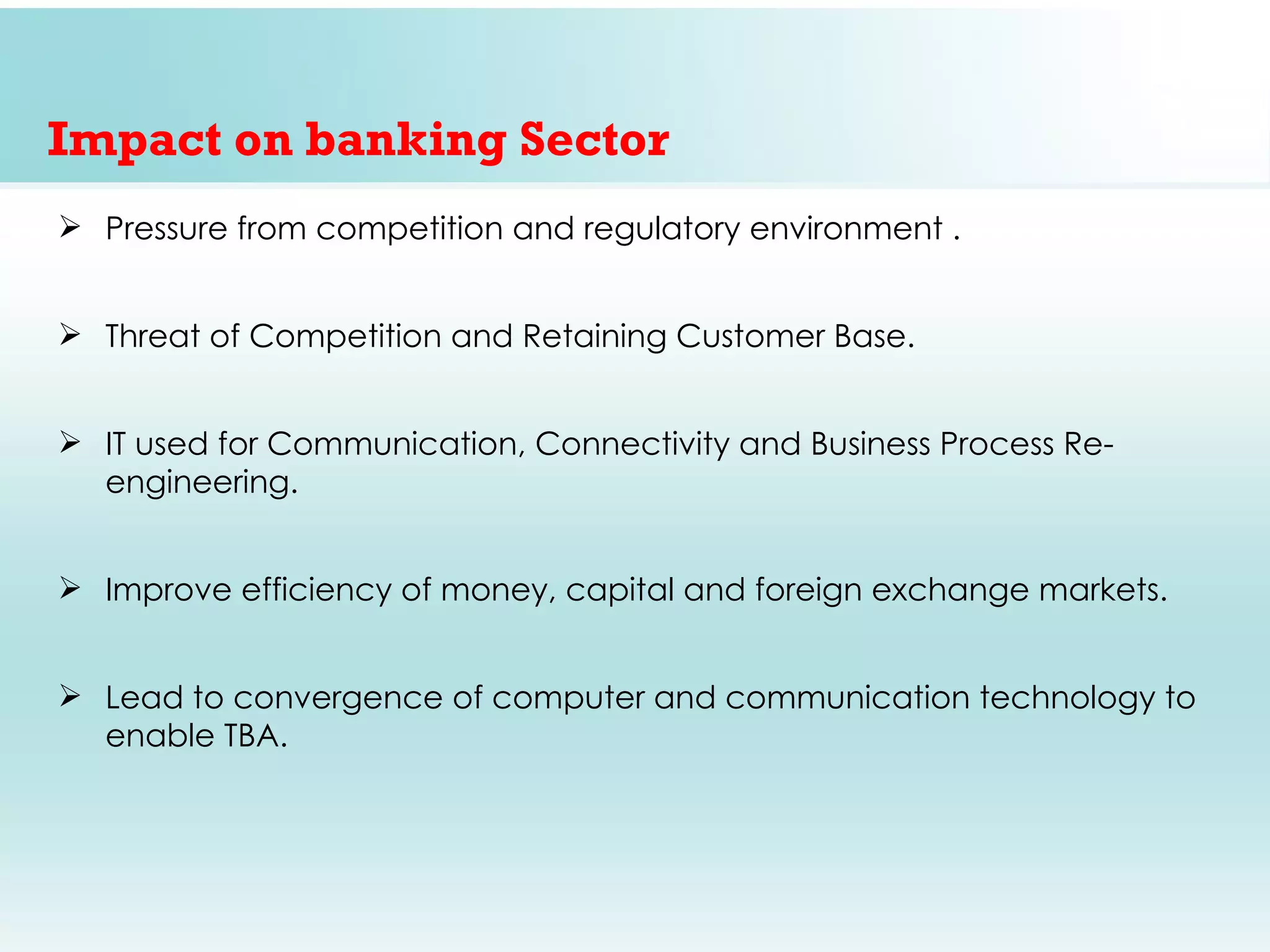 Impact on banking Sector
 Pressure from competition and regulatory environment .


 Threat of Competition and Retaining Customer Base.


 IT used for Communication, Connectivity and Business Process Re-
  engineering.


 Improve efficiency of money, capital and foreign exchange markets.


 Lead to convergence of computer and communication technology to
  enable TBA.
 