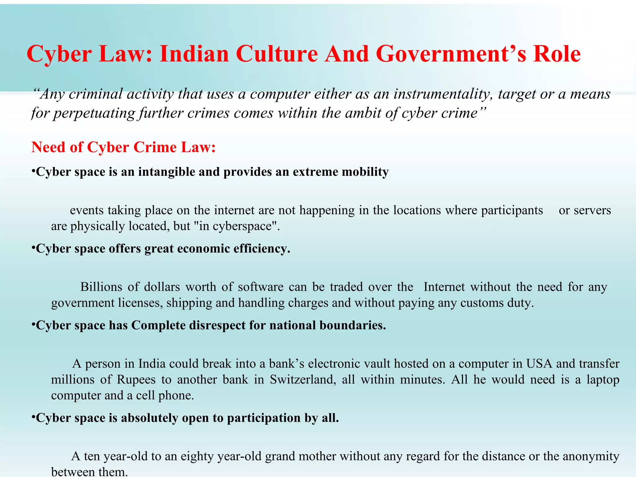 Cyber Law: Indian Culture And Government’s Role
“Any criminal activity that uses a computer either as an instrumentality, target or a means
for perpetuating further crimes comes within the ambit of cyber crime”

Need of Cyber Crime Law:
•Cyber space is an intangible and provides an extreme mobility

       events taking place on the internet are not happening in the locations where participants   or servers
   are physically located, but "in cyberspace".
•Cyber space offers great economic efficiency.

        Billions of dollars worth of software can be traded over the Internet without the need for any
   government licenses, shipping and handling charges and without paying any customs duty.
•Cyber space has Complete disrespect for national boundaries.

       A person in India could break into a bank’s electronic vault hosted on a computer in USA and transfer
   millions of Rupees to another bank in Switzerland, all within minutes. All he would need is a laptop
   computer and a cell phone.
•Cyber space is absolutely open to participation by all.

      A ten year-old to an eighty year-old grand mother without any regard for the distance or the anonymity
   between them.
 