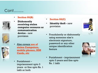 Cont……..
    •   Section 66(B)
                                 •   Section 66(C)
    •   Dishonestly
        receiving stolen         •   Identity theft - new
        computer resource or         provision
        communication
        device - new
                                 • Fraudulently or dishonestly
        provision
                                   using someone else’s
                                   electronic signature,
    • Also covers use of           password or any other
      stolen Computers,            unique identification
      mobile phones, SIM           feature
      Cards, etc
                                 • Punishment - imprisonment
    • Punishment –                 upto 3 years and fine upto
      imprisonment upto 3          Rs. 1 lakh
      years or fine upto Rs. 1
      lakh or both
 