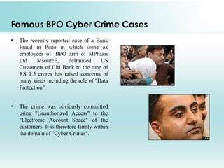 Famous BPO Cyber Crime Cases
•   The recently reported case of a Bank
    Fraud in Pune in which some ex
    employees of BPO arm of MPhasis
    Ltd     MsourcE,     defrauded     US
    Customers of Citi Bank to the tune of
    RS 1.5 crores has raised concerns of
    many kinds including the role of "Data
    Protection".


•   The crime was obviously committed
    using "Unauthorized Access" to the
    "Electronic Account Space" of the
    customers. It is therefore firmly within
    the domain of "Cyber Crimes".
 