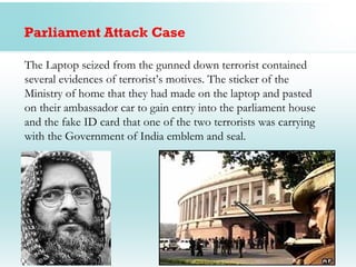Parliament Attack Case

The Laptop seized from the gunned down terrorist contained
several evidences of terrorist’s motives. The sticker of the
Ministry of home that they had made on the laptop and pasted
on their ambassador car to gain entry into the parliament house
and the fake ID card that one of the two terrorists was carrying
with the Government of India emblem and seal.
 