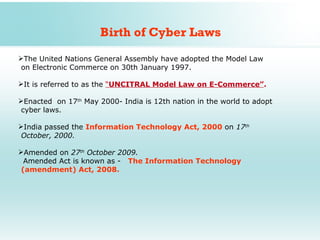 Birth of Cyber Laws
The United Nations General Assembly have adopted the Model Law
 on Electronic Commerce on 30th January 1997.

It is referred to as the “UNCITRAL Model Law on E-Commerce”.

Enacted on 17th May 2000- India is 12th nation in the world to adopt
 cyber laws.

India passed the Information Technology Act, 2000 on 17th
 October, 2000.

Amended on 27th October 2009.
  Amended Act is known as - The Information Technology
 (amendment) Act, 2008.
 