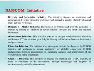 NASSCOM Initiative
•   Diversity and Inclusivity Initiative: The initiative focuses on mentoring and
    empowering diversity within the workplace with respect to gender, ifferently-abledand
    multi-cultural workforce.
•   Domestic IT Market Initiative: The focus is to promote and grow the domestic IT
    market by driving IT adoption in newer industry verticals and small and medium
    businesses.
•   eGovernance Initiative: This initiative aims to be catalyst in eGovernance initiatives
    and harness ICT for inclusive growth by facilitating collaboration between the industry
    and government.
•   Education Initiative: The initiative aims to improve the interface between the IT-BPO
    industry and academia to ensure availability of globally employable IT-BPO
    professionals. Specific programmes on enhancing capacity and employment of the
    workforce are being undertaken.
•   Green IT Initiative: This initiative is focused on enabling the IT-BPO industry in
    India to contribute to the environment through technology and adoption of
    environmentally-friendly infrastructure.
 