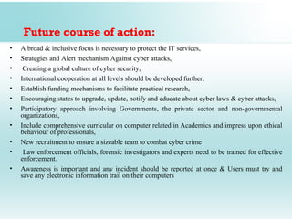 Future course of action:
•   A broad & inclusive focus is necessary to protect the IT services,
•   Strategies and Alert mechanism Against cyber attacks,
•    Creating a global culture of cyber security,
•   International cooperation at all levels should be developed further,
•   Establish funding mechanisms to facilitate practical research,
•   Encouraging states to upgrade, update, notify and educate about cyber laws & cyber attacks,
•   Participatory approach involving Governments, the private sector and non-governmental
    organizations,
•   Include comprehensive curricular on computer related in Academics and impress upon ethical
    behaviour of professionals,
•   New recruitment to ensure a sizeable team to combat cyber crime
•    Law enforcement officials, forensic investigators and experts need to be trained for effective
    enforcement.
•   Awareness is important and any incident should be reported at once & Users must try and
    save any electronic information trail on their computers
 