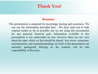 Thank You!

                              Disclaimer
This presentation is prepared for knowledge sharing and awareness. We
  can use the information provided here . We have tried not to hide
  original credits as far as possible, nor we are using this presentation
  for any personal financial gain. Information available in this
  presentation is not enforceable by law; however these are our view
  about the topic which we feel should be shared. Any errors, omissions,
  misstatements, and misunderstandings set forth in the presentation are
  sincerely apologized. Relying on the contents will be sole
  responsibility of the users.
 