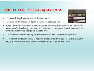 THE IT ACT, 2000 –OBJECTIVES

 To provide legal recognition for transactions:-
 Carried out by means of electronic data interchange, and
 Other means of electronic communication, commonly referred to as "electronic
  commerce", involving the use of alternatives to paper-based methods of
  communication and storage of information,
 To facilitate electronic filing of documents with the Government agencies
   To amend the Indian Penal Code, the Indian Evidence Act, 1872, the Banker's
    Book Evidence Act, 1891 and the Reserve Bank of India Act, 1934
 