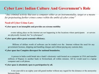 Cyber Law: Indian Culture And Government’s Role
“Any criminal activity that uses a computer either as an instrumentality, target or a means
for perpetuating further crimes comes within the ambit of cyber crime”

Need of Cyber Crime Law:
•Cyber space is an intangible and provides an extreme mobility

       events taking place on the internet are not happening in the locations where participants   or servers
   are physically located, but "in cyberspace".
•Cyber space offers great economic efficiency.

        Billions of dollars worth of software can be traded over the Internet without the need for any
   government licenses, shipping and handling charges and without paying any customs duty.
•Cyber space has Complete disrespect for national boundaries.

       A person in India could break into a bank’s electronic vault hosted on a computer in USA and transfer
   millions of Rupees to another bank in Switzerland, all within minutes. All he would need is a laptop
   computer and a cell phone.
•Cyber space is absolutely open to participation by all.

      A ten year-old to an eighty year-old grand mother without any regard for the distance or the anonymity
   between them.
 