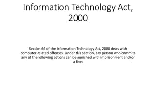 Information Technology Act,
2000
Section 66 of the Information Technology Act, 2000 deals with
computer-related offenses. Under this section, any person who commits
any of the following actions can be punished with imprisonment and/or
a fine:
 
