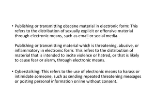 • Publishing or transmitting obscene material in electronic form: This
refers to the distribution of sexually explicit or offensive material
through electronic means, such as email or social media.
Publishing or transmitting material which is threatening, abusive, or
inflammatory in electronic form: This refers to the distribution of
material that is intended to incite violence or hatred, or that is likely
to cause fear or alarm, through electronic means.
• Cyberstalking: This refers to the use of electronic means to harass or
intimidate someone, such as sending repeated threatening messages
or posting personal information online without consent.
 