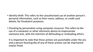 • Identity theft: This refers to the unauthorized use of another person's
personal information, such as their name, address, or credit card
details, for fraudulent purposes.
• Cheating by personation using computer resource: This refers to the
use of a computer or other electronic device to impersonate
someone else, with the intention of defrauding or misleading others.
It is important to note that these actions are punishable under the act,
and a person found guilty of any of these actions can be imprisoned
and/or fined.
 