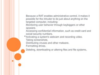 
Because a RAT enables administrative control, it makes it
possible for the intruder to do just about anything on the
targeted computer, including:
Monitoring user behavior through keyloggers or other
spyware.
Accessing confidential information, such as credit card and
social security numbers.
Activating a system's webcam and recording video.
Taking screenshots.
Distributing viruses and other malware.
Formatting drives.
Deleting, downloading or altering files and file systems.
 