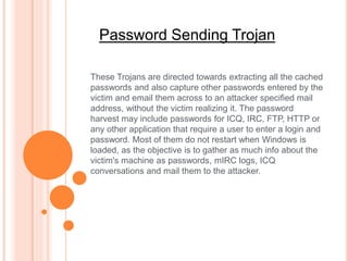 Password Sending Trojan
These Trojans are directed towards extracting all the cached
passwords and also capture other passwords entered by the
victim and email them across to an attacker specified mail
address, without the victim realizing it. The password
harvest may include passwords for ICQ, IRC, FTP, HTTP or
any other application that require a user to enter a login and
password. Most of them do not restart when Windows is
loaded, as the objective is to gather as much info about the
victim's machine as passwords, mIRC logs, ICQ
conversations and mail them to the attacker.
 