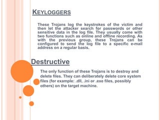 KEYLOGGERS
The only function of these Trojans is to destroy and
delete files. They can deliberately delete core system
files (for example: .dll, .ini or .exe files, possibly
others) on the target machine.
These Trojans log the keystrokes of the victim and
then let the attacker search for passwords or other
sensitive data in the log file. They usually come with
two functions such as online and offline recording. As
with the previous group, these Trojans can be
configured to send the log file to a specific e-mail
address on a regular basis.
Destructive
 