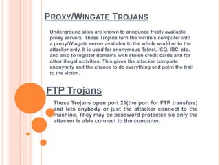 PROXY/WINGATE TROJANS
These Trojans open port 21(the port for FTP transfers)
and lets anybody or just the attacker connect to the
machine. They may be password protected so only the
attacker is able connect to the computer.
Underground sites are known to announce freely available
proxy servers. These Trojans turn the victim's computer into
a proxy/Wingate server available to the whole world or to the
attacker only. It is used for anonymous Telnet, ICQ, IRC, etc.,
and also to register domains with stolen credit cards and for
other illegal activities. This gives the attacker complete
anonymity and the chance to do everything and point the trail
to the victim.
FTP Trojans
 
