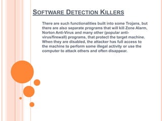 SOFTWARE DETECTION KILLERS
There are such functionalities built into some Trojans, but
there are also separate programs that will kill Zone Alarm,
Norton Anti-Virus and many other (popular anti-
virus/firewall) programs, that protect the target machine.
When they are disabled, the attacker has full access to
the machine to perform some illegal activity or use the
computer to attack others and often disappear.
 
