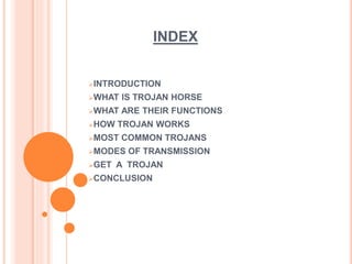 INDEX
INTRODUCTION
WHAT IS TROJAN HORSE
WHAT ARE THEIR FUNCTIONS
HOW TROJAN WORKS
MOST COMMON TROJANS
MODES OF TRANSMISSION
GET A TROJAN
CONCLUSION
 