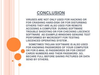 CONCLUSION
VIRUSES ARE NOT ONLY USED FOR HACKING OR
FOR CRASHING HARD-DISK OR FOR DISTURBING
OTHERS THEY ARE ALSO USED FOR REMOTE
ACCESING A COMPUTER DURING SOFTWARE
TROUBLE SHOOTING OR FOR CHECKING LISCENCE
SOFTWARE AS EXAMPLE-WINDOWS GENUINE TEST
PERFORMED BY MICROSOFT FOR TESTING
LISCENCED OPERATING SYSTEM .
SOMETIMES TROJAN SOFTWARE IS ALSO USED
FOR KNOWING PASSWORDS OF YOUR COMPUTER
OR FOR E-MAIL ID PASSWORDS OR FOR CREDIT
CARDS NUMBERS AND THEIR PASSWORD .SO,
BECARE FULL BEFORE SAVING PICTURES OR DATA
SEND BY OTHERS.
 