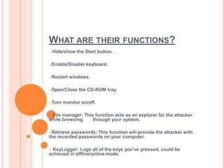 WHAT ARE THEIR FUNCTIONS?
 Hide/show the Start button.
Enable/Disable keyboard.
Restart windows.
Open/Close the CD-ROM tray.
Turn monitor on/off.
 File manager: This function acts as an explorer for the attacker
while browsing through your system.
Retrieve passwords: This function will provide the attacker with
the recorded passwords on your computer.
 KeyLogger: Logs all of the keys you've pressed, could be
achieved in offline/online mode.
 