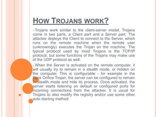 HOW TROJANS WORK?
Trojans work similar to the client-server model. Trojans
come in two parts, a Client part and a Server part. The
attacker deploys the Client to connect to the Server, which
runs on the remote machine when the remote user
(unknowingly) executes the Trojan on the machine. The
typical protocol used by most Trojans is the TCP/IP
protocol, but some functions of the Trojans may make use
of the UDP protocol as well.
When the Server is activated on the remote computer, it
will usually try to remain in a stealth mode, or hidden on
the computer. This is configurable - for example in the
Back Orifice Trojan, the server can be configured to remain
in stealth mode and hide its process. Once activated, the
server starts listening on default or configured ports for
incoming connections from the attacker. It is usual for
Trojans to also modify the registry and/or use some other
auto starting method.
 