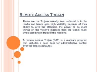 REMOTE ACCESS TROJAN
These are the Trojans usually seen referred to in the
media and hence gain high visibility because of their
ability to give the attackers the power to do more
things on the victim's machine than the victim itself,
while standing in front of the machine.
A remote access Trojan (RAT) is a malware program
that includes a back door for administrative control
over the target computer.
 