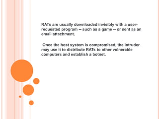 RATs are usually downloaded invisibly with a user-
requested program -- such as a game -- or sent as an
email attachment.
Once the host system is compromised, the intruder
may use it to distribute RATs to other vulnerable
computers and establish a botnet.
 