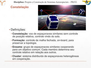 Mission Simulation Lab
HICEE
Mission Simulation Lab
HICEE
Constelação
▪ Definições:
▪ Constelação: voo de espaçonaves similares sem controle
de posição relativa, controle vindo do solo.
▪ Formação: controle de malha fechada, on-board, para
preservar a topologia.
▪ Enxame: grupo de espaçonaves similares cooperando
para um objetivo comum. Cada membro determina seu
controle relativo em relação aos outros.
▪ Cluster: sistema distribuído de espaçonaves heterogêneas
em cooperação.
Disciplina: Projeto e Construção de Sistemas Aeroespaciais – PRJ32.
 