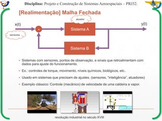 Mission Simulation Lab
HICEE
Mission Simulation Lab
HICEE
[Realimentação] Malha Fechada
▪ Sistemas com sensores, pontos de observação, e sinais que retroalimentam com
dados para ajuste do funcionamento.
▪ Ex.: controles de torque, movimento, níveis químicos, biológicos, etc..
▪ Usado em sistemas que precisam de ajustes. (sensores, “inteligência”, atuadores)
▪ Exemplo clássico: Controle (mecânico) de velocidade de uma caldeira a vapor.
Disciplina: Projeto e Construção de Sistemas Aeroespaciais – PRJ32.
Sistema A
Sistema B
-
x(t) y(t)
revolução industrial no século XVIII
sensores
atuador
 