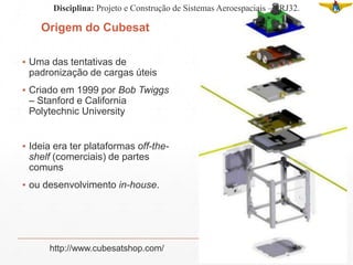 Origem do Cubesat
▪ Uma das tentativas de
padronização de cargas úteis
▪ Criado em 1999 por Bob Twiggs
– Stanford e California
Polytechnic University
▪ Ideia era ter plataformas off-the-
shelf (comerciais) de partes
comuns
▪ ou desenvolvimento in-house.
http://www.cubesatshop.com/
Disciplina: Projeto e Construção de Sistemas Aeroespaciais – PRJ32.
 