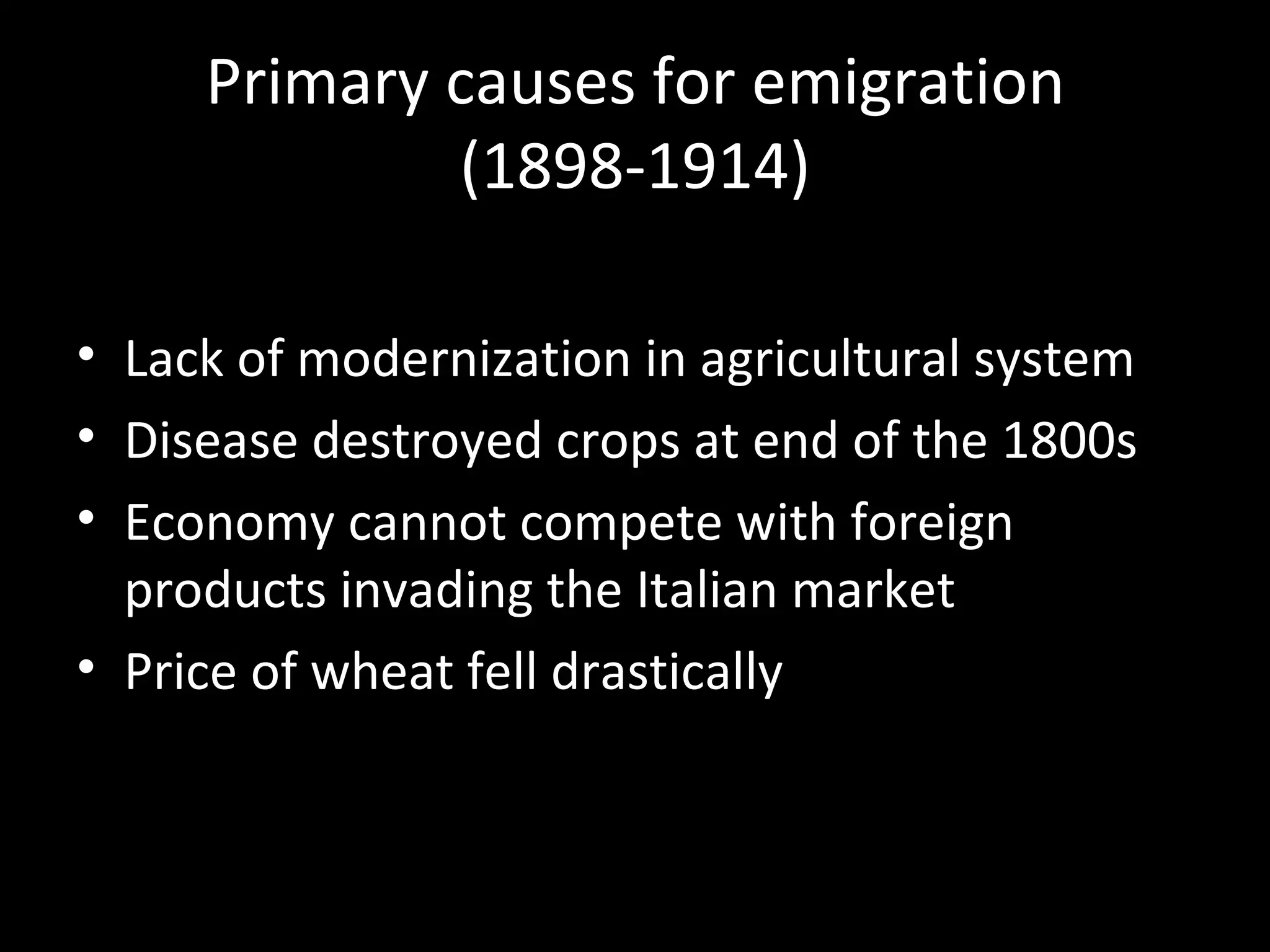 Primary causes for emigration
             (1898-1914)

• Lack of modernization in agricultural system
• Disease destroyed crops at end of the 1800s
• Economy cannot compete with foreign
  products invading the Italian market
• Price of wheat fell drastically
 