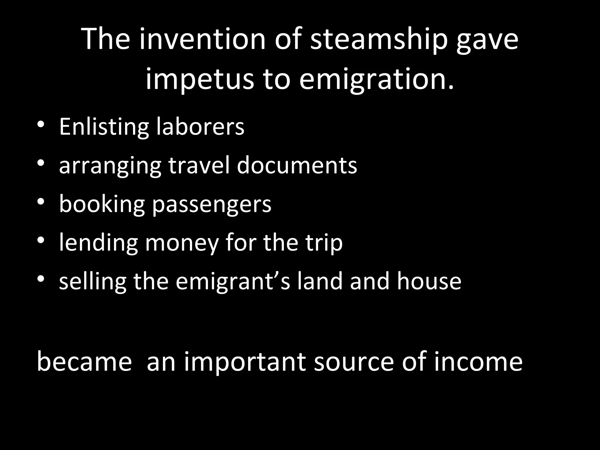 The invention of steamship gave
           impetus to emigration.
•   Enlisting laborers
•   arranging travel documents
•   booking passengers
•   lending money for the trip
•   selling the emigrant’s land and house


became an important source of income
 