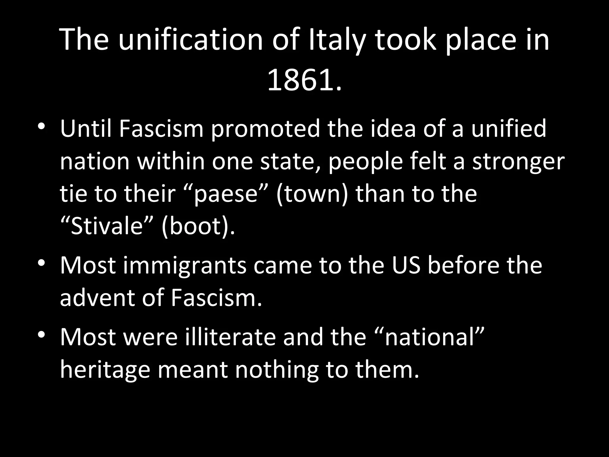 The unification of Italy took place in
                 1861.
• Until Fascism promoted the idea of a unified
  nation within one state, people felt a stronger
  tie to their “paese” (town) than to the
  “Stivale” (boot).
• Most immigrants came to the US before the
  advent of Fascism.
• Most were illiterate and the “national”
  heritage meant nothing to them.
 