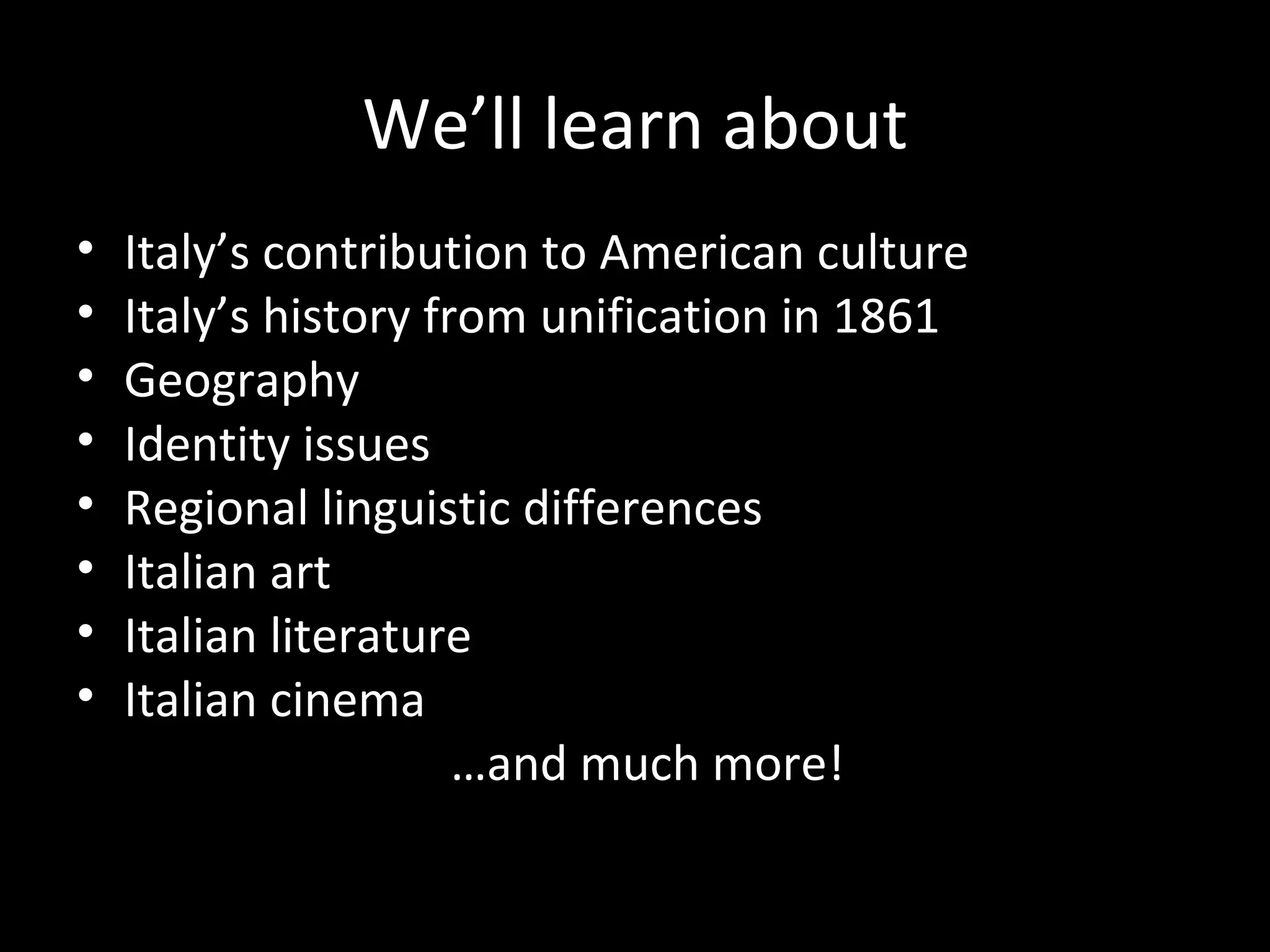 We’ll learn about
•   Italy’s contribution to American culture
•   Italy’s history from unification in 1861
•   Geography
•   Identity issues
•   Regional linguistic differences
•   Italian art
•   Italian literature
•   Italian cinema
                      …and much more!
 