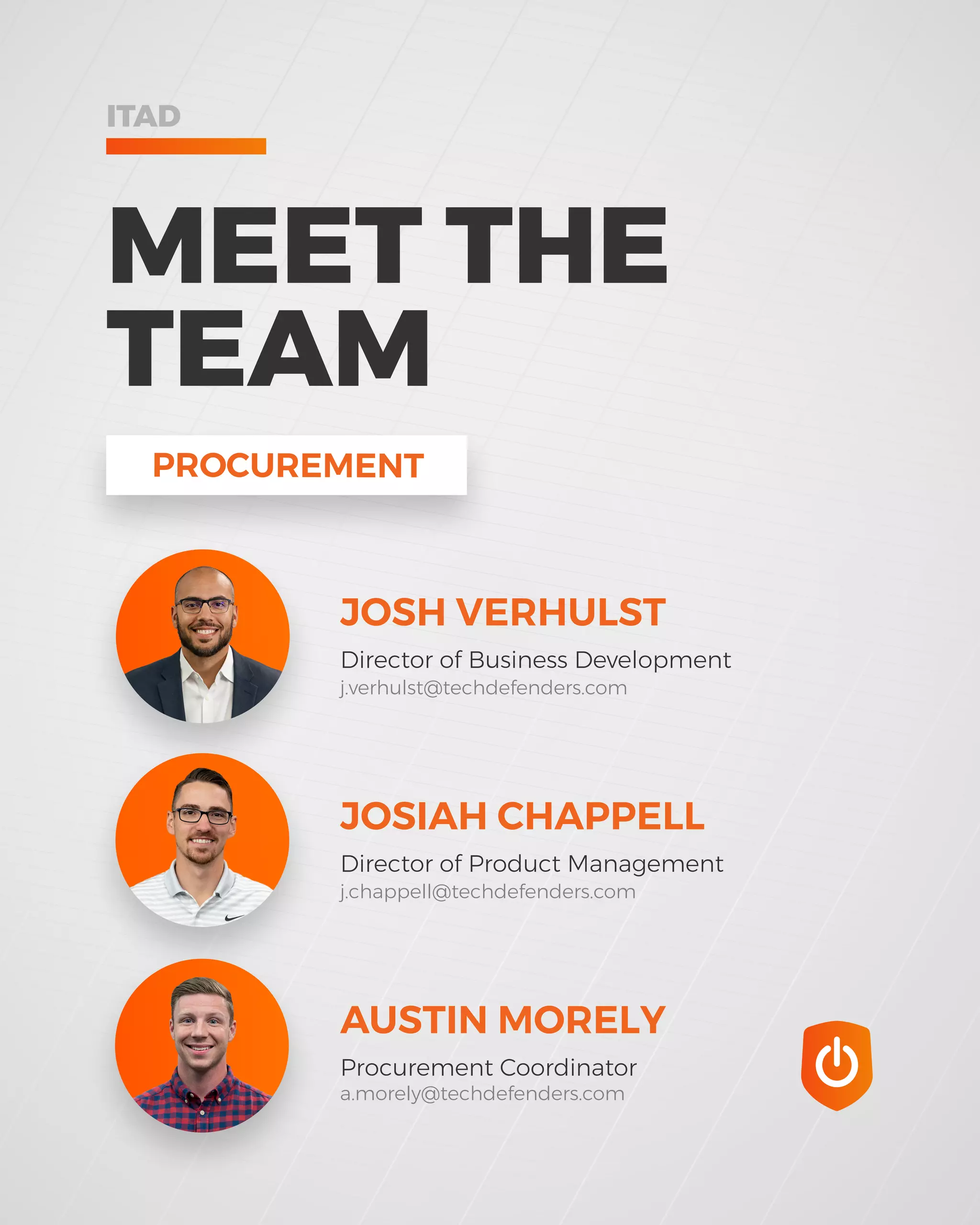 PROCUREMENT
JOSH VERHULST
Director of Business Development
JOSIAH CHAPPELL
Director of Product Management
AUSTIN MORELY
Procurement Coordinator
j.verhulst@techdefenders.com
j.chappell@techdefenders.com
a.morely@techdefenders.com
MEET THE
TEAM
ITAD
 