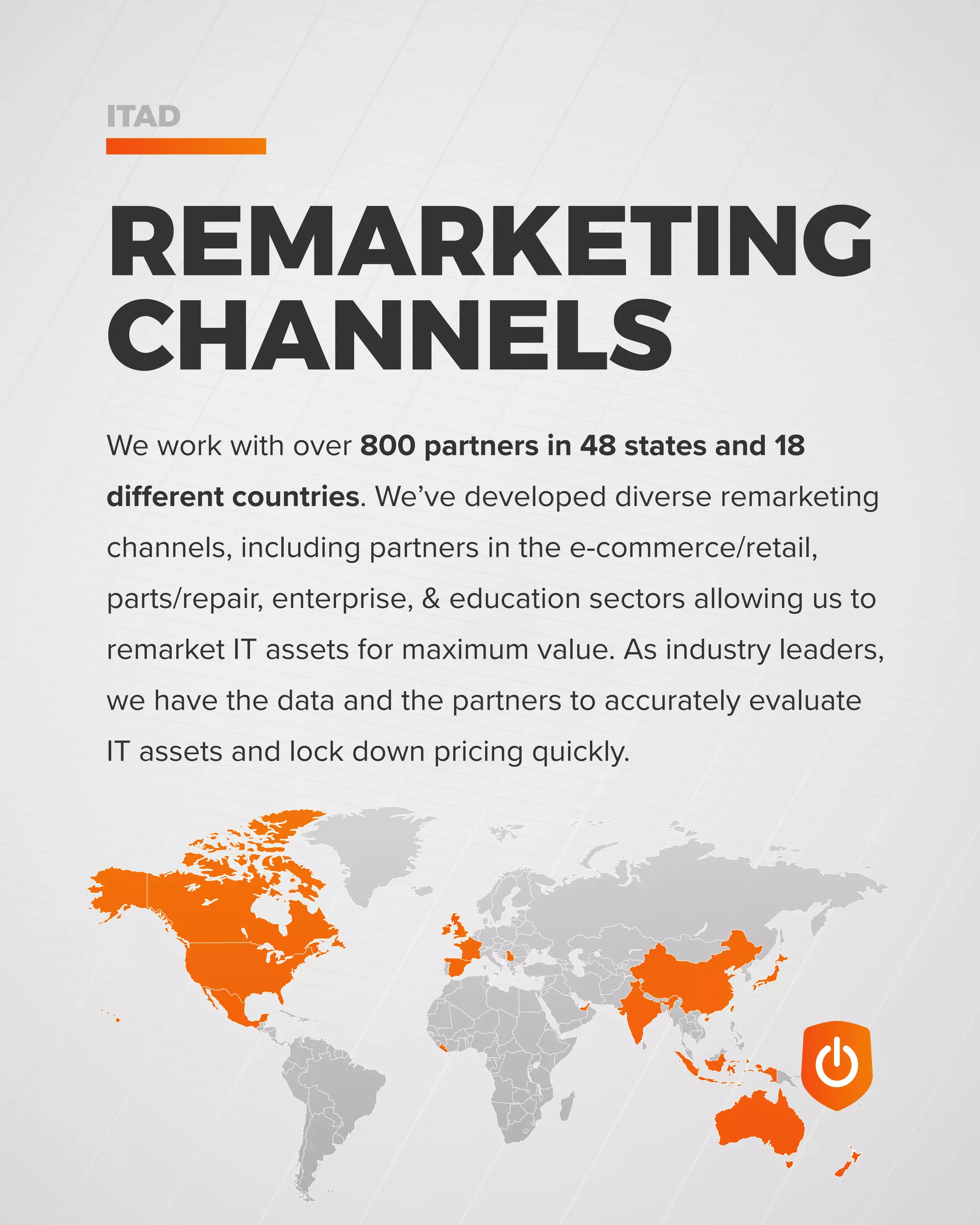 We work with over 800 partners in 48 states and 18
different countries. We’ve developed diverse remarketing
channels, including partners in the e-commerce/retail,
parts/repair, enterprise, & education sectors allowing us to
remarket IT assets for maximum value. As industry leaders,
we have the data and the partners to accurately evaluate
IT assets and lock down pricing quickly.
REMARKETING
CHANNELS
ITAD
 