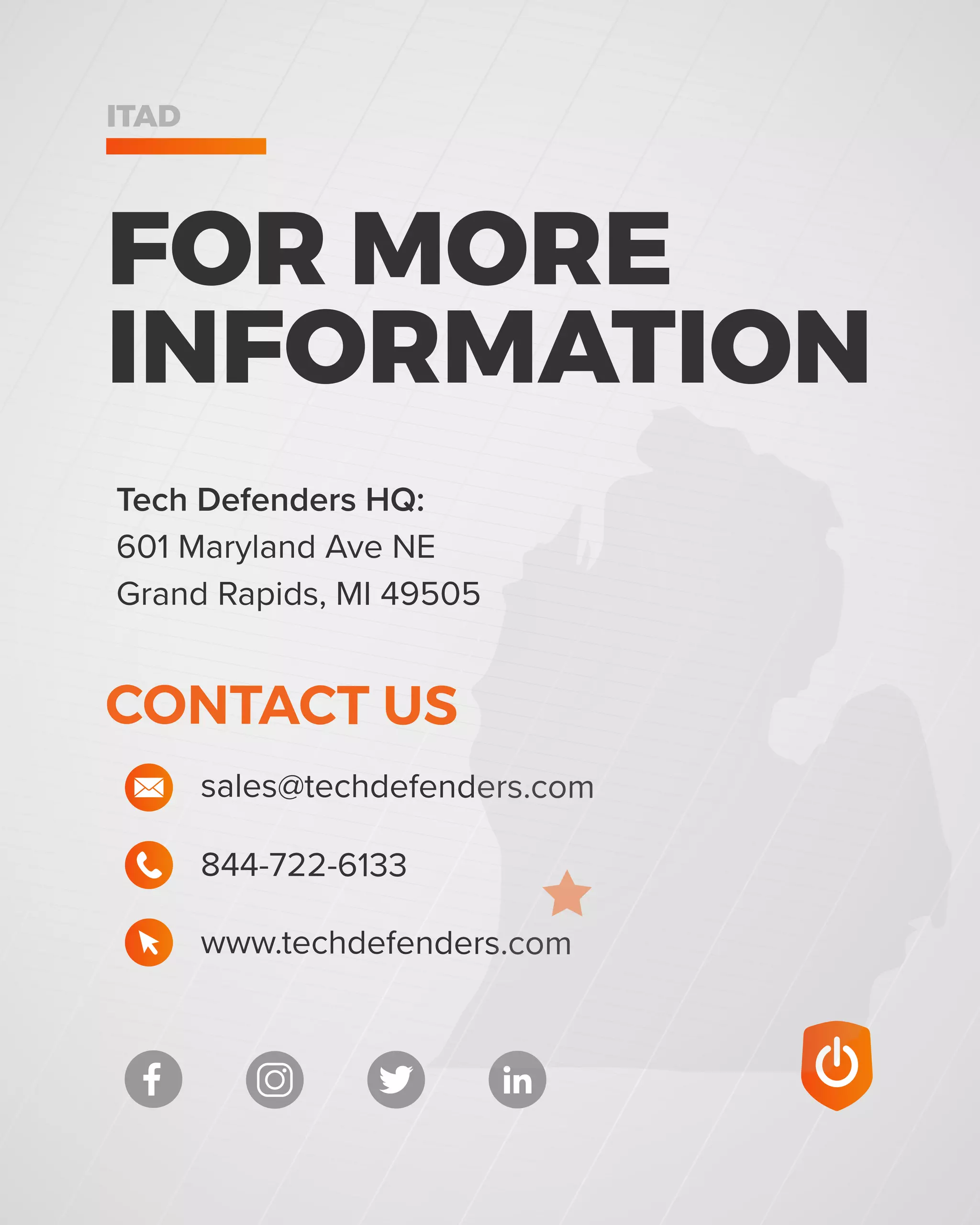 ITAD
844-722-6133
sales@techdefenders.com
CONTACT US
www.techdefenders.com
Tech Defenders HQ:
601 Maryland Ave NE
Grand Rapids, MI 49505
FOR MORE
INFORMATION
 