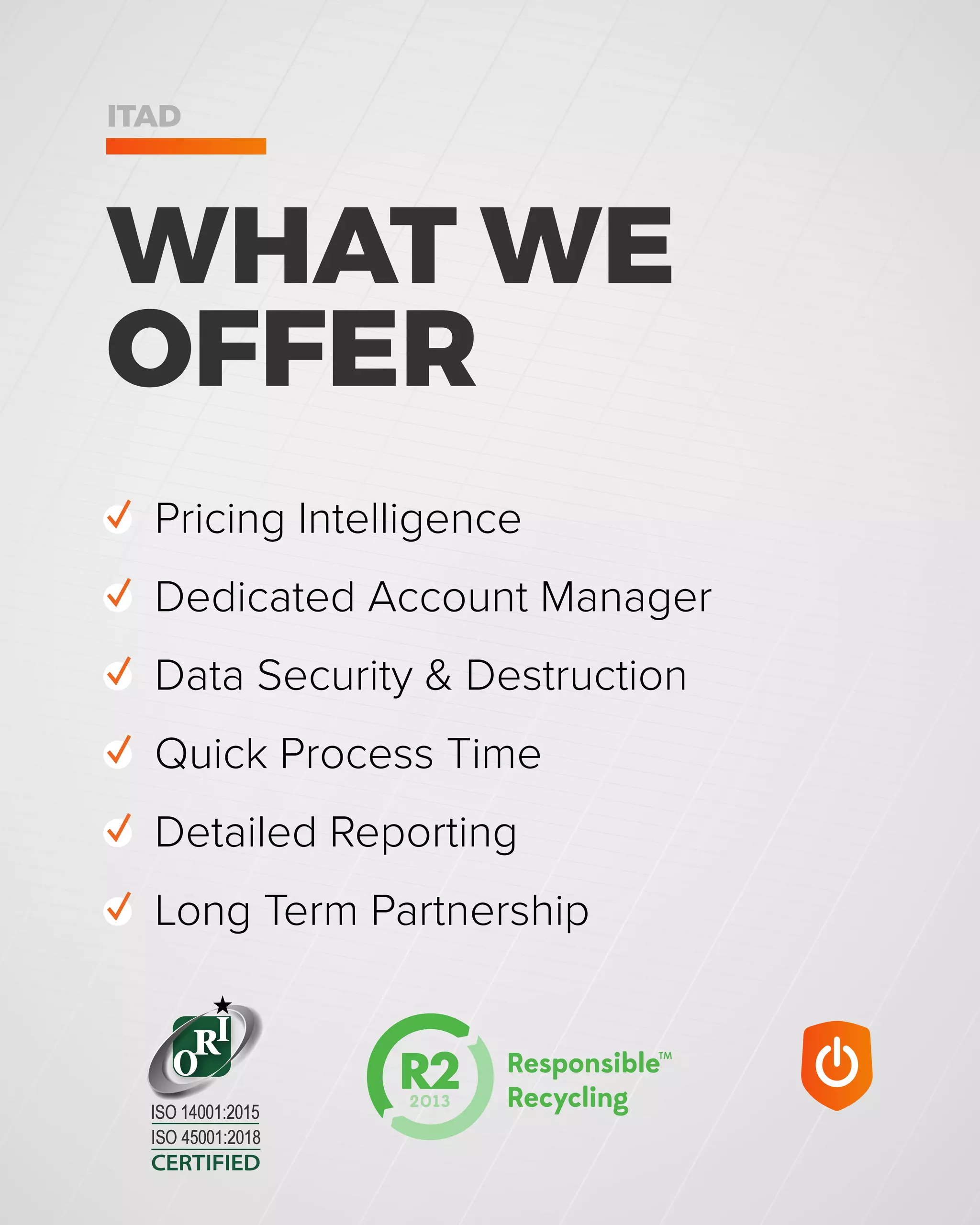 WHAT WE
OFFER
ITAD
✓ Pricing Intelligence
✓ Dedicated Account Manager
✓ Data Security & Destruction
✓ Quick Process Time
✓ Detailed Reporting
✓ Long Term Partnership
CERTIFIED
ISO 45001:2018
ISO 14001:2015
 