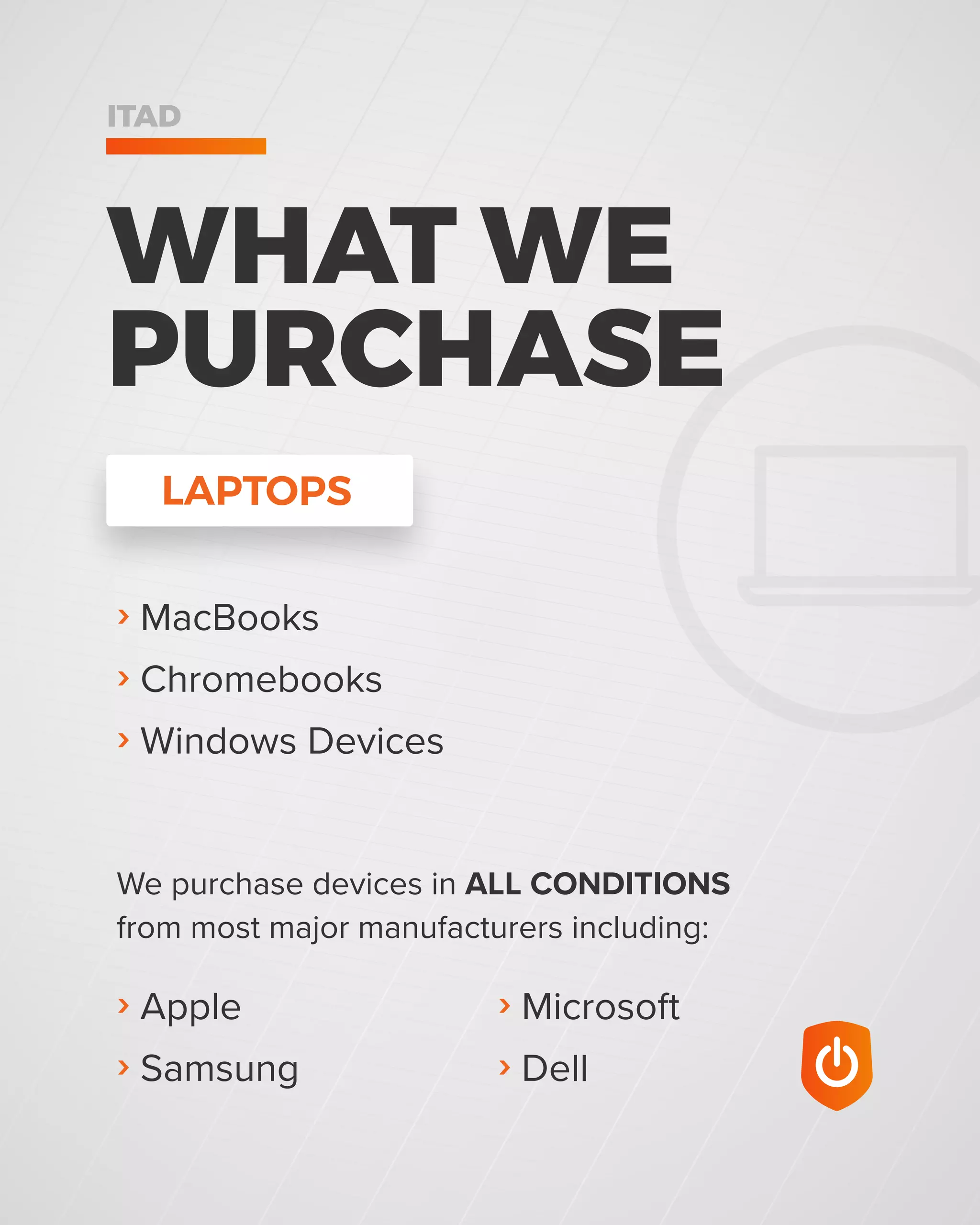 WHAT WE
PURCHASE
ITAD
› MacBooks
› Chromebooks
› Windows Devices
› Microsoft
› Dell
› Apple
› Samsung
LAPTOPS
We purchase devices in ALL CONDITIONS
from most major manufacturers including:
 