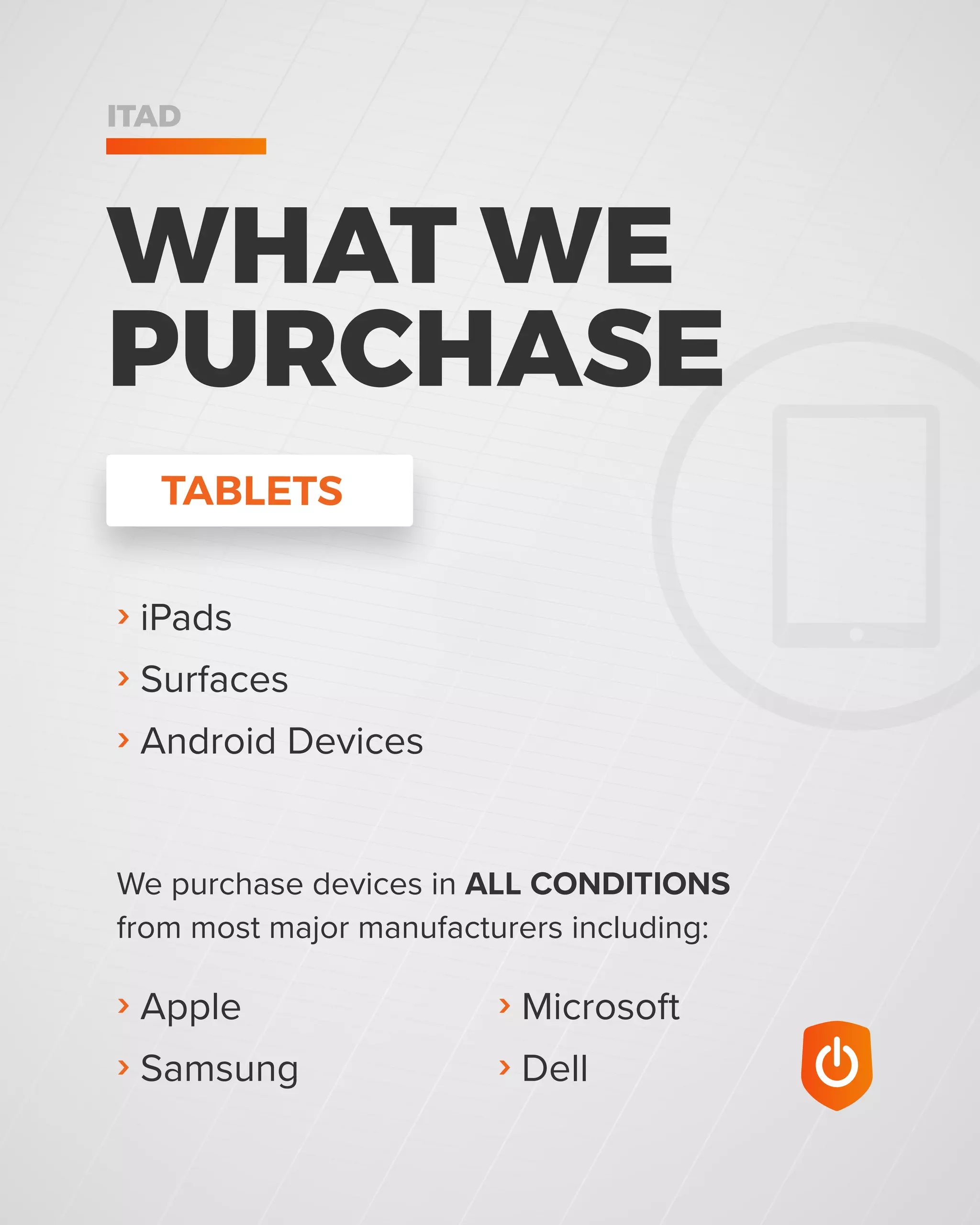 › Microsoft
› Dell
› Apple
› Samsung
We purchase devices in ALL CONDITIONS
from most major manufacturers including:
WHAT WE
PURCHASE
ITAD
› iPads
› Surfaces
› Android Devices
TABLETS
 