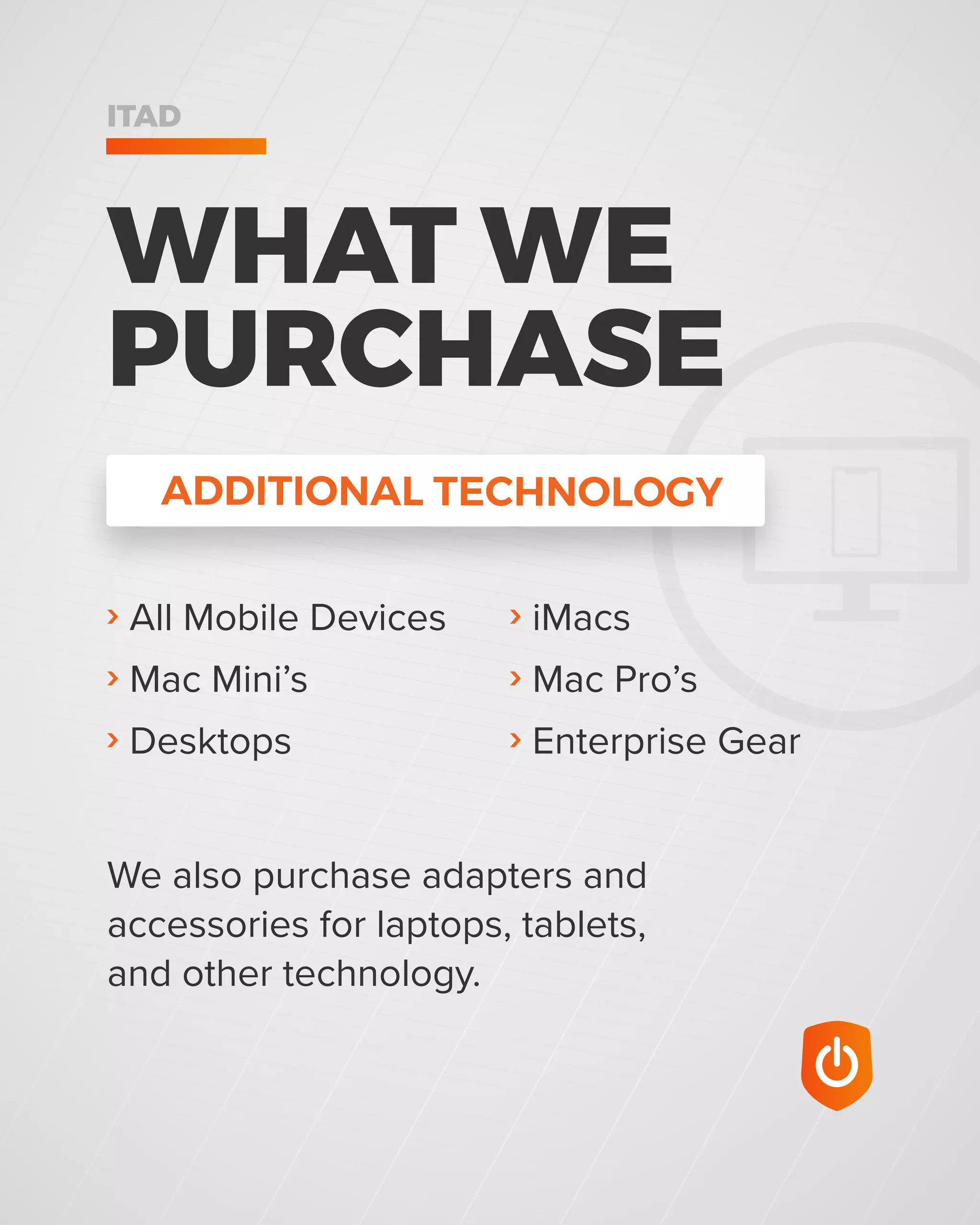 ADDITIONAL TECHNOLOGY
WHAT WE
PURCHASE
ITAD
› All Mobile Devices
› Mac Mini’s
› Desktops
We also purchase adapters and
accessories for laptops, tablets,
and other technology.
› iMacs
› Mac Pro’s
› Enterprise Gear
 