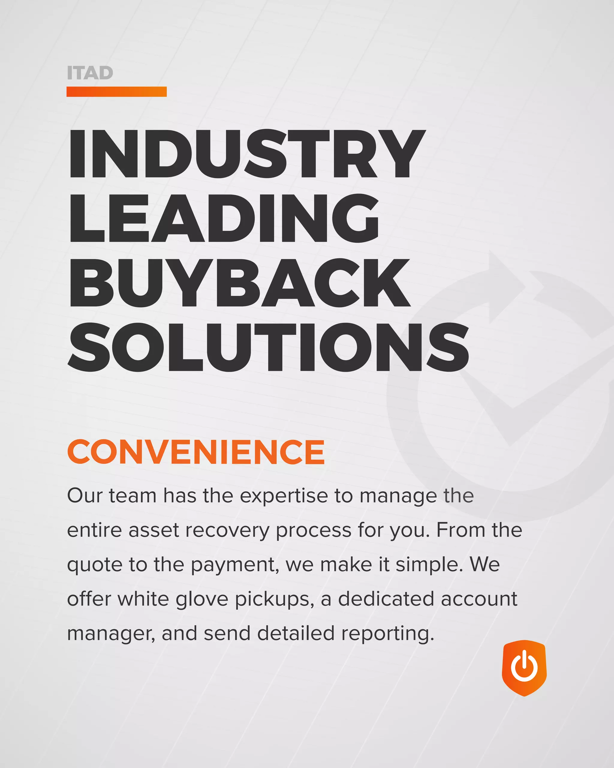 ITAD
Our team has the expertise to manage the
entire asset recovery process for you. From the
quote to the payment, we make it simple. We
offer white glove pickups, a dedicated account
manager, and send detailed reporting.
INDUSTRY
LEADING
BUYBACK
SOLUTIONS
CONVENIENCE
 