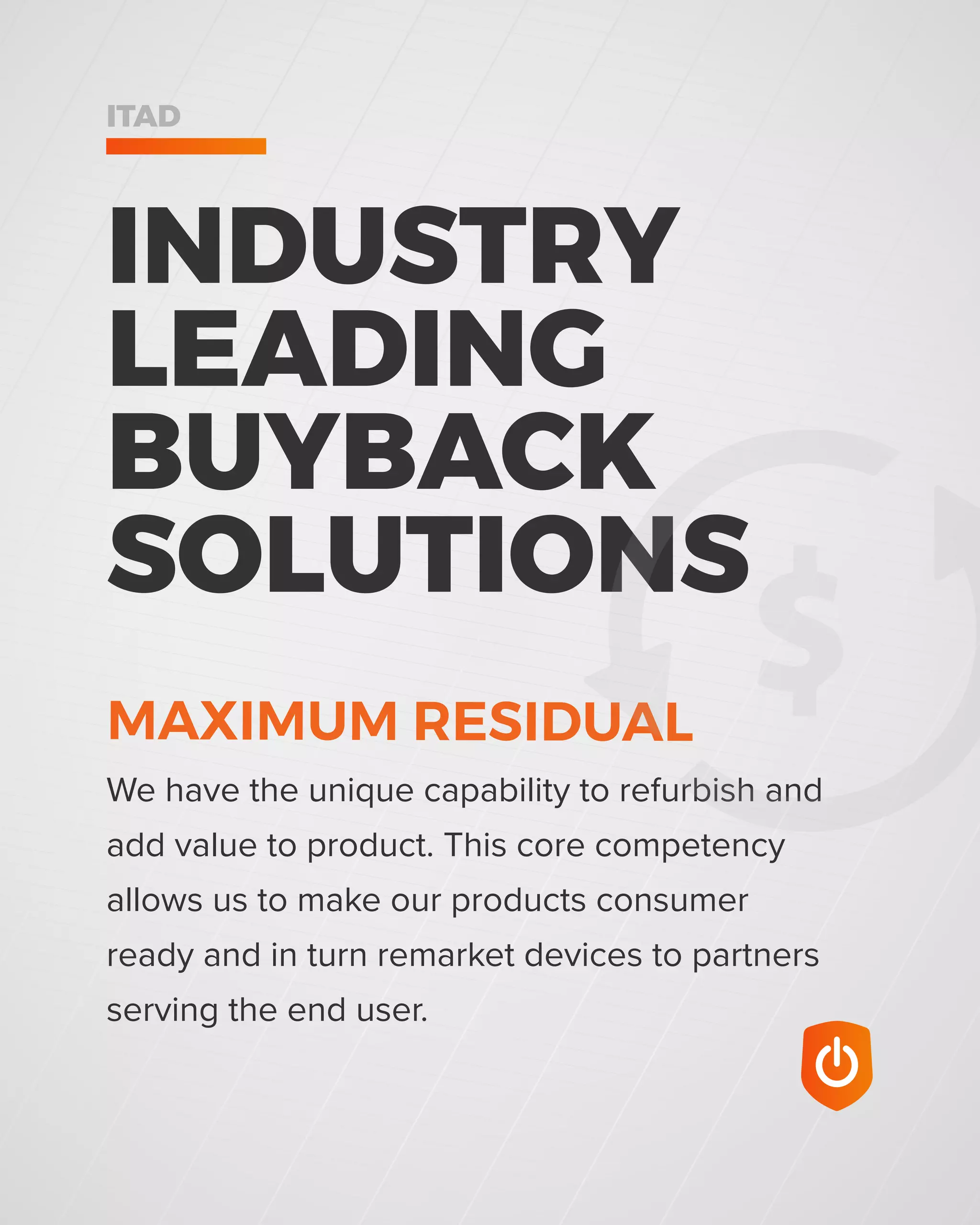 INDUSTRY
LEADING
BUYBACK
SOLUTIONS
ITAD
We have the unique capability to refurbish and
add value to product. This core competency
allows us to make our products consumer
ready and in turn remarket devices to partners
serving the end user.
MAXIMUM RESIDUAL
 