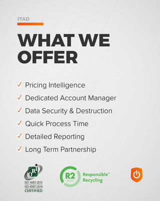WHAT WE
OFFER
ITAD
✓ Pricing Intelligence
✓ Dedicated Account Manager
✓ Data Security & Destruction
✓ Quick Process Time
✓ Detailed Reporting
✓ Long Term Partnership
CERTIFIED
ISO 45001:2018
ISO 14001:2015
 