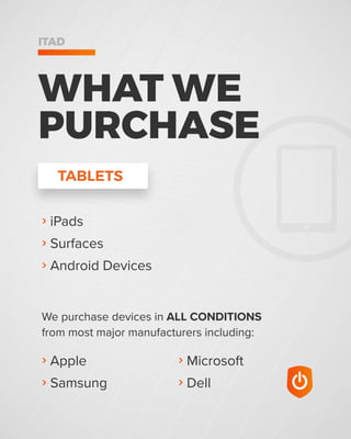 › Microsoft
› Dell
› Apple
› Samsung
We purchase devices in ALL CONDITIONS
from most major manufacturers including:
WHAT WE
PURCHASE
ITAD
› iPads
› Surfaces
› Android Devices
TABLETS
 
