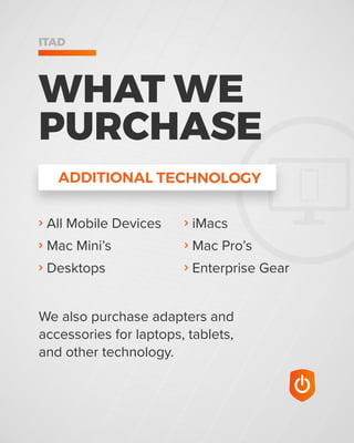 ADDITIONAL TECHNOLOGY
WHAT WE
PURCHASE
ITAD
› All Mobile Devices
› Mac Mini’s
› Desktops
We also purchase adapters and
accessories for laptops, tablets,
and other technology.
› iMacs
› Mac Pro’s
› Enterprise Gear
 