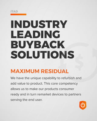 INDUSTRY
LEADING
BUYBACK
SOLUTIONS
ITAD
We have the unique capability to refurbish and
add value to product. This core competency
allows us to make our products consumer
ready and in turn remarket devices to partners
serving the end user.
MAXIMUM RESIDUAL
 